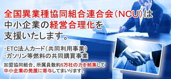 全国異業種協同組合連合会（ＮＣＵ）は中小企業の経営合理化を支援いたします。・ETC法人カード（共同利用事業）・ガソリン等燃料の共同購買事業加盟協同組合、所属員数約5万社の力を結集して中小企業の発展に寄与してまいります。